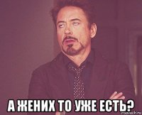  а жених то уже есть?