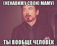 (ненавижу свою маму) ты вообще человек