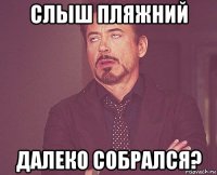 слыш пляжний далеко собрался?