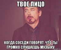 твое лицо когда соседи говорят. что ты громко слушаешь музыку