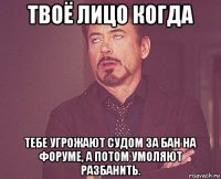 твоё лицо когда тебе угрожают судом за бан на форуме, а потом умоляют разбанить.