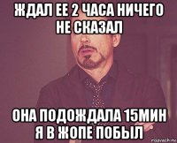 ждал ее 2 часа ничего не сказал она подождала 15мин я в жопе побыл