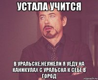 устала учится в уральске,неужели я уеду на каникулах с уральска к себе в город