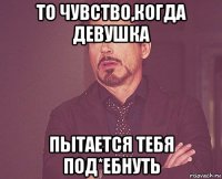 то чувство,когда девушка пытается тебя под*ебнуть