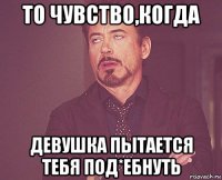 то чувство,когда девушка пытается тебя под*ебнуть