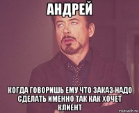 андрей когда говоришь ему что заказ надо сделать именно так как хочет клиент