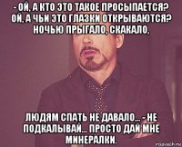 - ой, а кто это такое просыпается? ой, а чьи это глазки открываются? ночью прыгало, скакало, людям спать не давало... - не подкалывай... просто дай мне минералки.