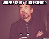 where is my girlfriend? "....."