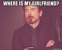 where is my girlfriend? ....