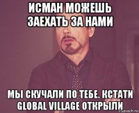 исман можешь заехать за нами мы скучали по тебе. кстати global village открыли