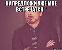 ну предложи уже мне встречатся** 