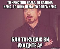 то христіни нама, то вадіма нема, то віки нема, то олега нема бля та кудаж ви уходите а?