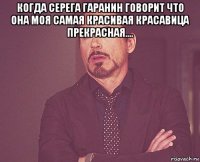 когда серега гаранин говорит что она моя самая красивая красавица прекрасная.... 