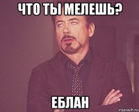 что ты мелешь? еблан