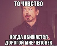 то чувство когда обижается дорогой мне человек