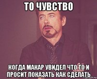 то чувство когда макар увидел что то и просит показать как сделать