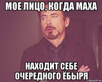 мое лицо, когда маха находит себе очередного ёбыря