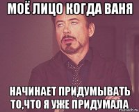 моё лицо когда ваня начинает придумывать то,что я уже придумала