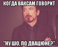 когда ваксам говорит "ну шо, по двацюне?"