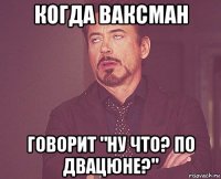 когда ваксман говорит "ну что? по двацюне?"