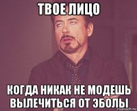 твое лицо когда никак не модешь вылечиться от эболы