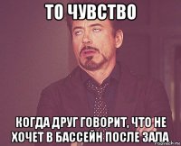 то чувство когда друг говорит, что не хочет в бассейн после зала