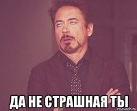  да не страшная ты