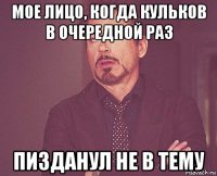 мое лицо, когда кульков в очередной раз пизданул не в тему