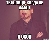 твоё лицо, когда не аааа)) а охох