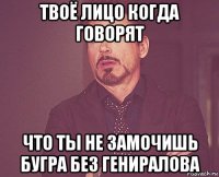 твоё лицо когда говорят что ты не замочишь бугра без гениралова