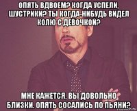опять вдвоем? когда успели, шустрики? ты когда-нибудь видел колю с девочкой? мне кажется, вы довольно близки. опять сосались по пьяни?