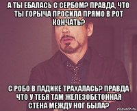 а ты ебалась с сербом? правда, что ты горыча просила прямо в рот кончать? с робо в падике трахалась? правда что у тебя там железобетонная стена между ног была?