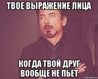 твое выражение лица когда твой друг вообще не пьет