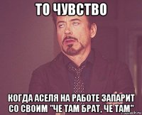 то чувство когда аселя на работе запарит со своим "че там брат, че там"