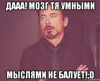 дааа! мозг тя умными мыслями не балует!;d
