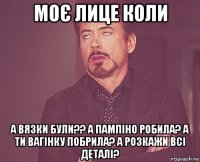 моє лице коли а вязки були?? а пампіно робила? а ти вагінку побрила? а розкажи всі деталі?