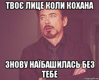 твоє лице коли кохана знову наїбашилась без тебе