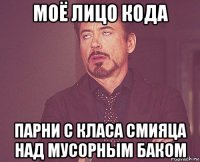 моё лицо кода парни с класа смияца над мусорным баком