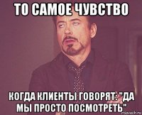 то самое чувство когда клиенты говорят: "да мы просто посмотреть"