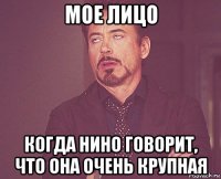 мое лицо когда нино говорит, что она очень крупная