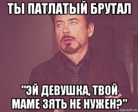 ты патлатый брутал "эй девушка, твой маме зять не нужен?"