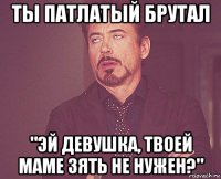 ты патлатый брутал "эй девушка, твоей маме зять не нужен?"