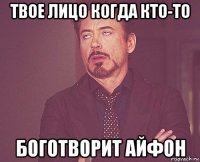 твое лицо когда кто-то боготворит айфон