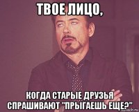 твое лицо, когда старые друзья спрашивают "прыгаешь еще?"