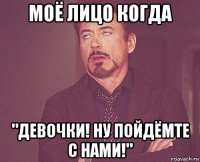 моё лицо когда "девочки! ну пойдёмте с нами!"