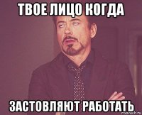 твое лицо когда застовляют работать