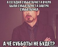 а сегодня суббота?нет а вчера была суббота?нет а завтра суббота?неа а чё субботы не будет?