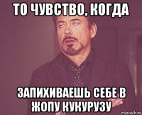 то чувство, когда запихиваешь себе в жопу кукурузу