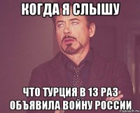 когда я слышу что турция в 13 раз объявила войну россии