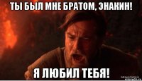 ты был мне братом, энакин! я любил тебя!